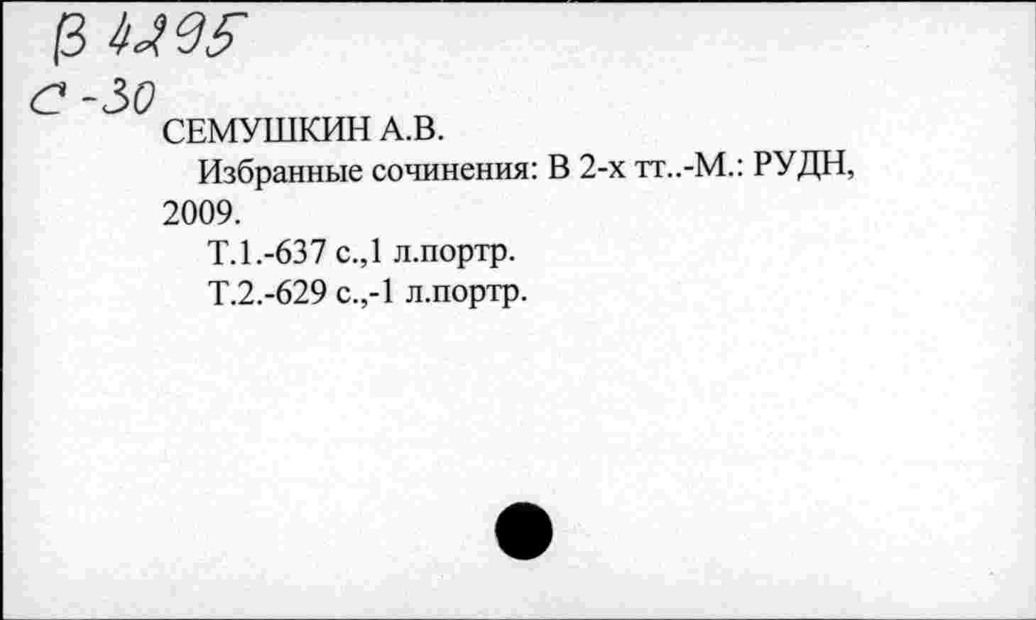 ﻿р мы
СЕМУШКИН А.В.
Избранные сочинения: В 2-х тт..-М.: РУДН, 2009.
Т.1.-637 с.,1 л.портр.
Т.2.-629 с.,-1 л.портр.